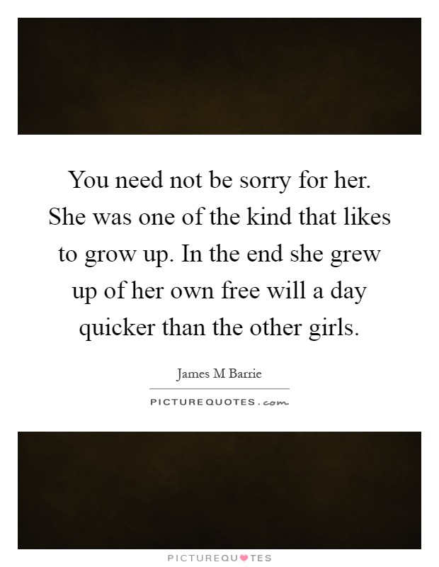 You need not be sorry for her. She was one of the kind that likes to grow up. In the end she grew up of her own free will a day quicker than the other girls Picture Quote #1