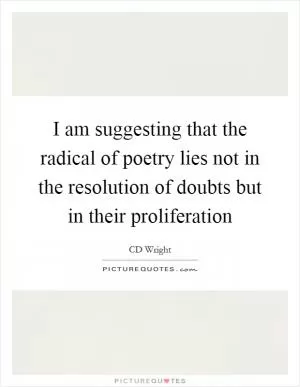 I am suggesting that the radical of poetry lies not in the resolution of doubts but in their proliferation Picture Quote #1