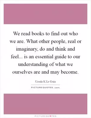 We read books to find out who we are. What other people, real or imaginary, do and think and feel... is an essential guide to our understanding of what we ourselves are and may become Picture Quote #1