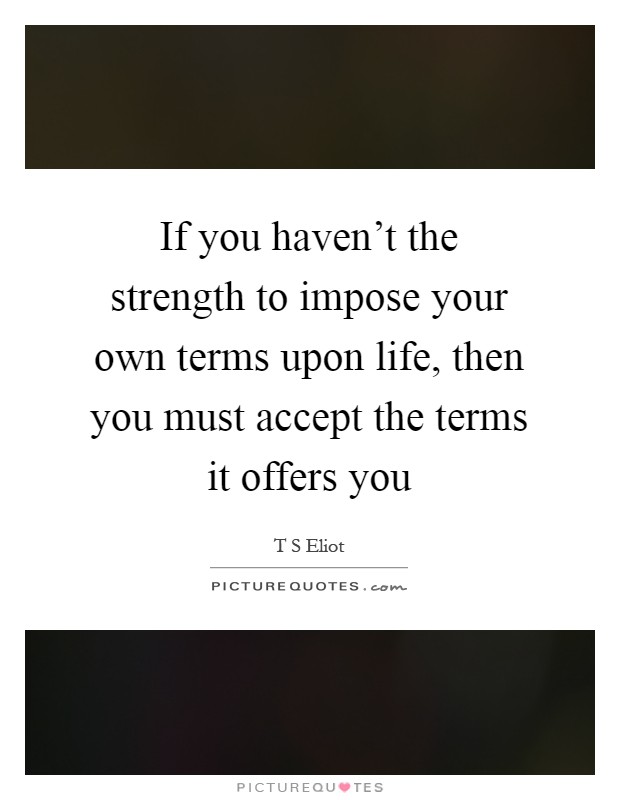 If you haven't the strength to impose your own terms upon life, then you must accept the terms it offers you Picture Quote #1