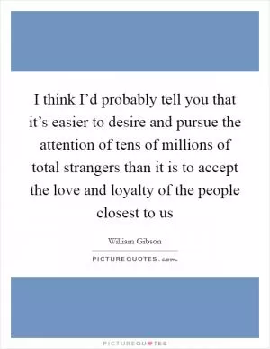 I think I’d probably tell you that it’s easier to desire and pursue the attention of tens of millions of total strangers than it is to accept the love and loyalty of the people closest to us Picture Quote #1