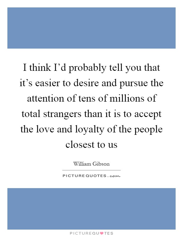 I think I'd probably tell you that it's easier to desire and pursue the attention of tens of millions of total strangers than it is to accept the love and loyalty of the people closest to us Picture Quote #1