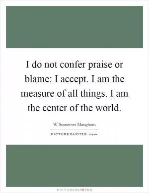 I do not confer praise or blame: I accept. I am the measure of all things. I am the center of the world Picture Quote #1