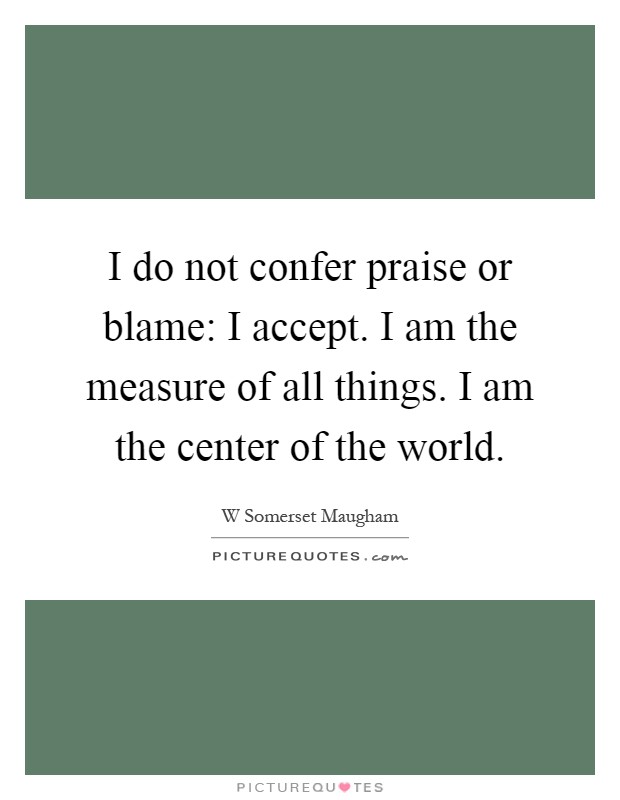 I do not confer praise or blame: I accept. I am the measure of all things. I am the center of the world Picture Quote #1