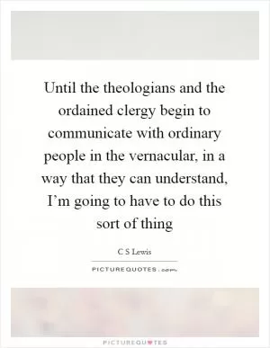 Until the theologians and the ordained clergy begin to communicate with ordinary people in the vernacular, in a way that they can understand, I’m going to have to do this sort of thing Picture Quote #1