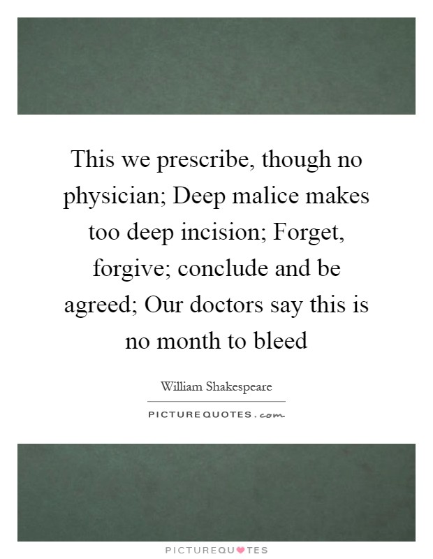 This we prescribe, though no physician; Deep malice makes too deep incision; Forget, forgive; conclude and be agreed; Our doctors say this is no month to bleed Picture Quote #1