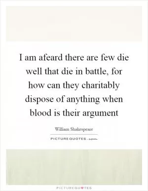 I am afeard there are few die well that die in battle, for how can they charitably dispose of anything when blood is their argument Picture Quote #1