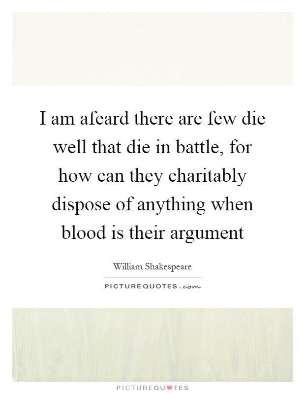 I am afeard there are few die well that die in battle, for how can they charitably dispose of anything when blood is their argument Picture Quote #1