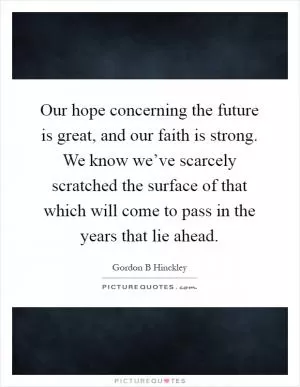 Our hope concerning the future is great, and our faith is strong. We know we’ve scarcely scratched the surface of that which will come to pass in the years that lie ahead Picture Quote #1