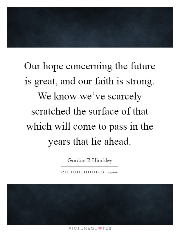 Our hope concerning the future is great, and our faith is strong. We know we've scarcely scratched the surface of that which will come to pass in the years that lie ahead Picture Quote #1