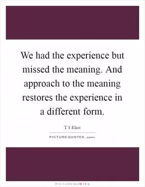 We had the experience but missed the meaning. And approach to the meaning restores the experience in a different form Picture Quote #1