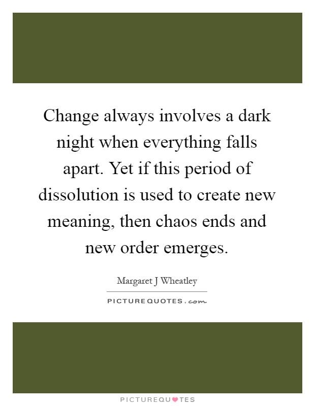 Change always involves a dark night when everything falls apart. Yet if this period of dissolution is used to create new meaning, then chaos ends and new order emerges Picture Quote #1