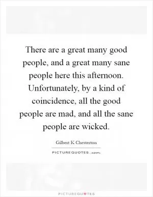 There are a great many good people, and a great many sane people here this afternoon. Unfortunately, by a kind of coincidence, all the good people are mad, and all the sane people are wicked Picture Quote #1