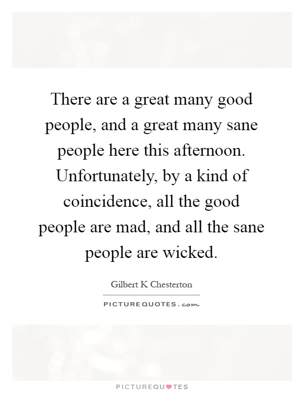 There are a great many good people, and a great many sane people here this afternoon. Unfortunately, by a kind of coincidence, all the good people are mad, and all the sane people are wicked Picture Quote #1