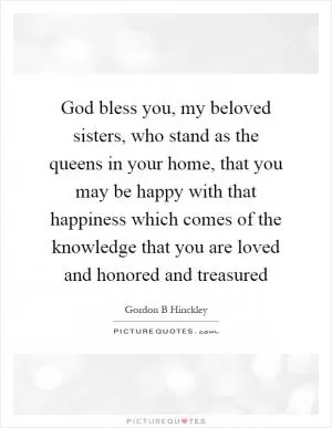 God bless you, my beloved sisters, who stand as the queens in your home, that you may be happy with that happiness which comes of the knowledge that you are loved and honored and treasured Picture Quote #1