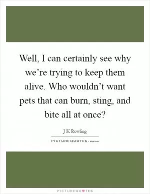 Well, I can certainly see why we’re trying to keep them alive. Who wouldn’t want pets that can burn, sting, and bite all at once? Picture Quote #1