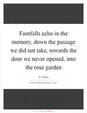 Footfalls echo in the memory, down the passage we did not take, towards the door we never opened, into the rose garden Picture Quote #1