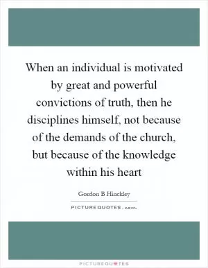 When an individual is motivated by great and powerful convictions of truth, then he disciplines himself, not because of the demands of the church, but because of the knowledge within his heart Picture Quote #1