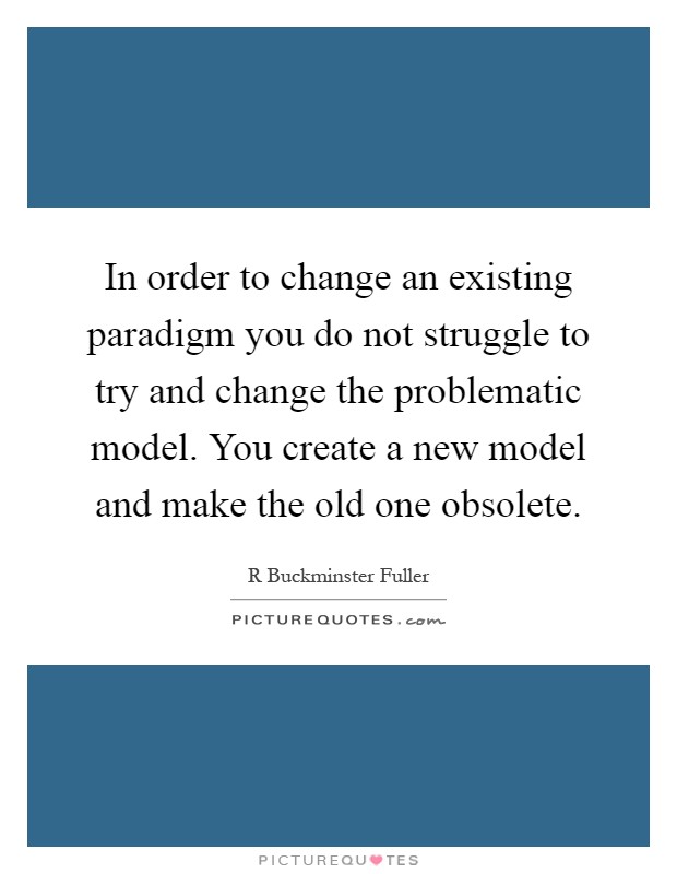 In order to change an existing paradigm you do not struggle to try and change the problematic model. You create a new model and make the old one obsolete Picture Quote #1