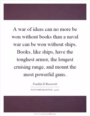A war of ideas can no more be won without books than a naval war can be won without ships. Books, like ships, have the toughest armor, the longest cruising range, and mount the most powerful guns Picture Quote #1