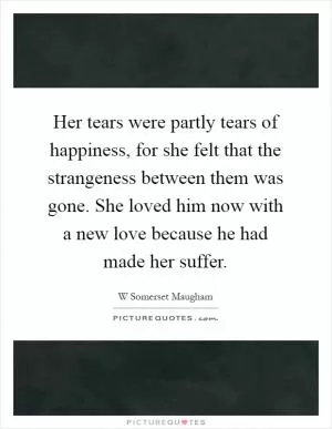 Her tears were partly tears of happiness, for she felt that the strangeness between them was gone. She loved him now with a new love because he had made her suffer Picture Quote #1