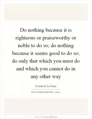 Do nothing because it is righteous or praiseworthy or noble to do so; do nothing because it seems good to do so; do only that which you must do and which you cannot do in any other way Picture Quote #1