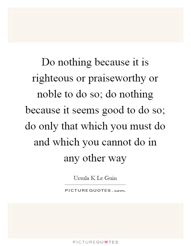 Do nothing because it is righteous or praiseworthy or noble to do so; do nothing because it seems good to do so; do only that which you must do and which you cannot do in any other way Picture Quote #1