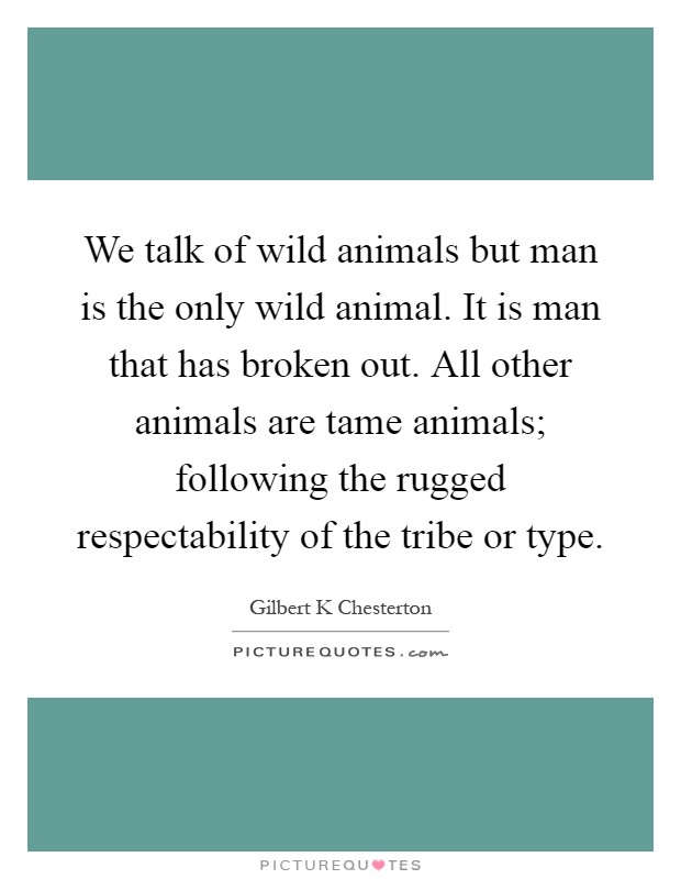We talk of wild animals but man is the only wild animal. It is man that has broken out. All other animals are tame animals; following the rugged respectability of the tribe or type Picture Quote #1