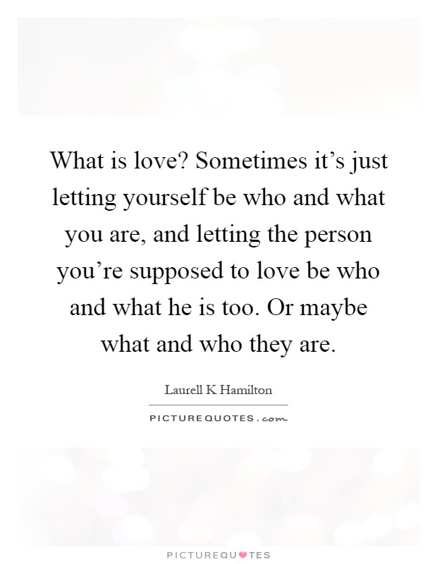 What is love? Sometimes it's just letting yourself be who and what you are, and letting the person you're supposed to love be who and what he is too. Or maybe what and who they are Picture Quote #1