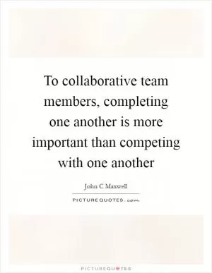 To collaborative team members, completing one another is more important than competing with one another Picture Quote #1