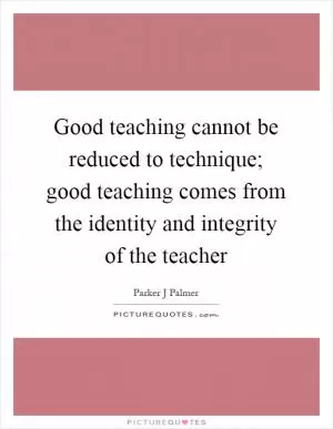 Good teaching cannot be reduced to technique; good teaching comes from the identity and integrity of the teacher Picture Quote #1