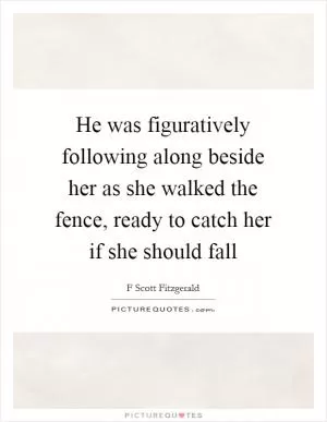 He was figuratively following along beside her as she walked the fence, ready to catch her if she should fall Picture Quote #1