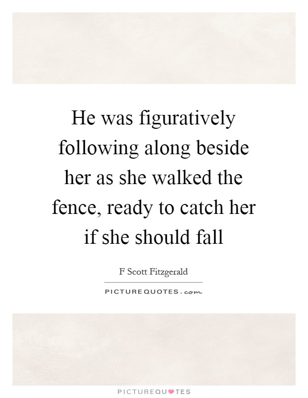 He was figuratively following along beside her as she walked the fence, ready to catch her if she should fall Picture Quote #1