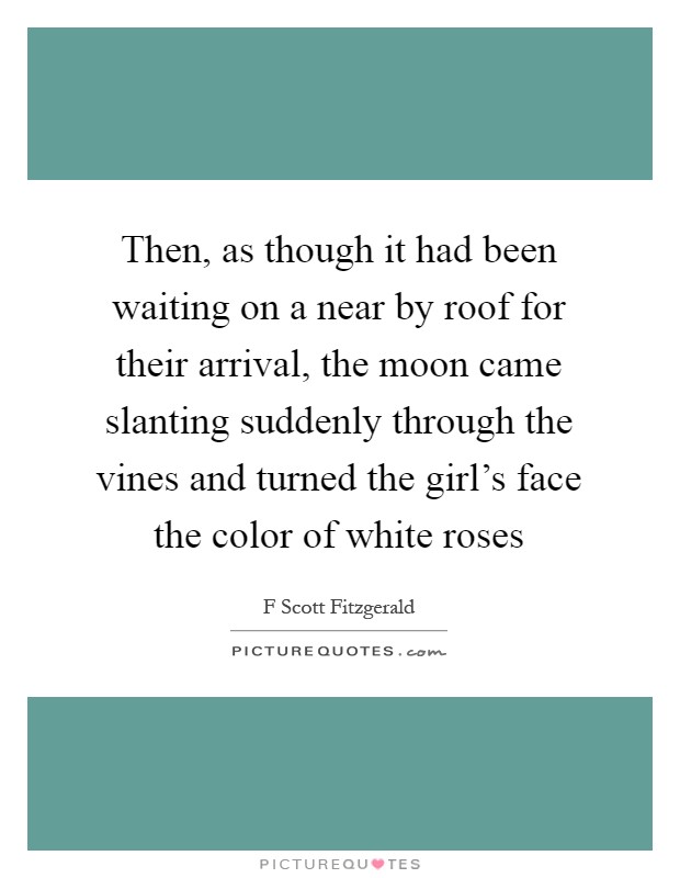 Then, as though it had been waiting on a near by roof for their arrival, the moon came slanting suddenly through the vines and turned the girl's face the color of white roses Picture Quote #1