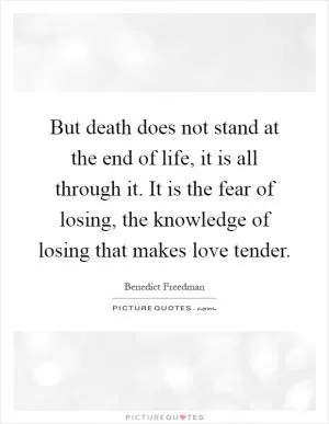 But death does not stand at the end of life, it is all through it. It is the fear of losing, the knowledge of losing that makes love tender Picture Quote #1