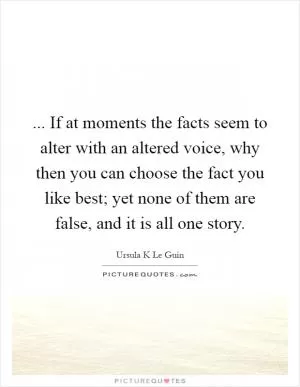... If at moments the facts seem to alter with an altered voice, why then you can choose the fact you like best; yet none of them are false, and it is all one story Picture Quote #1