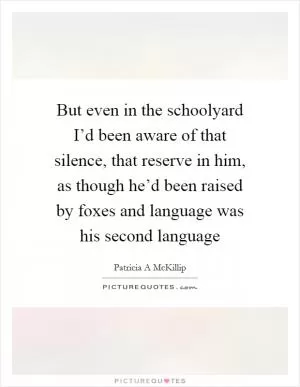 But even in the schoolyard I’d been aware of that silence, that reserve in him, as though he’d been raised by foxes and language was his second language Picture Quote #1
