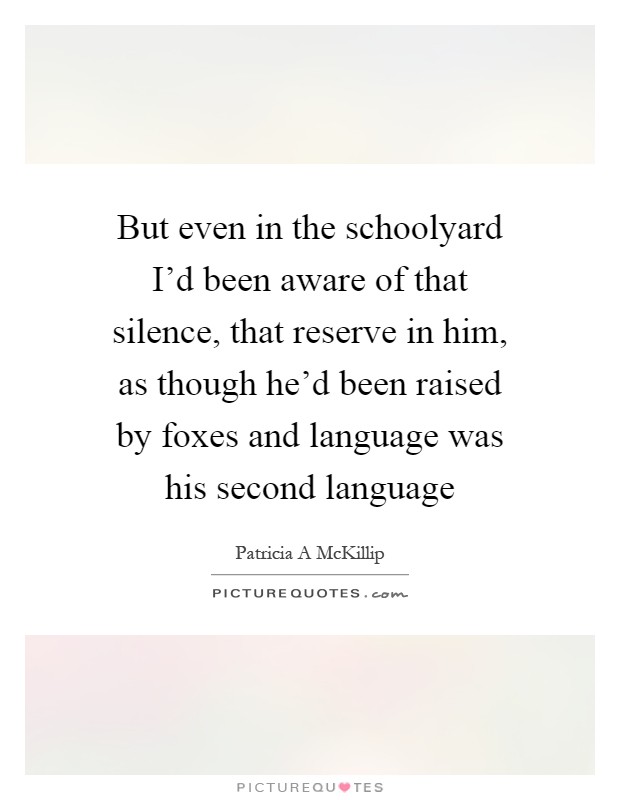 But even in the schoolyard I'd been aware of that silence, that reserve in him, as though he'd been raised by foxes and language was his second language Picture Quote #1