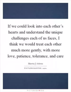 If we could look into each other’s hearts and understand the unique challenges each of us faces, I think we would treat each other much more gently, with more love, patience, tolerance, and care Picture Quote #1
