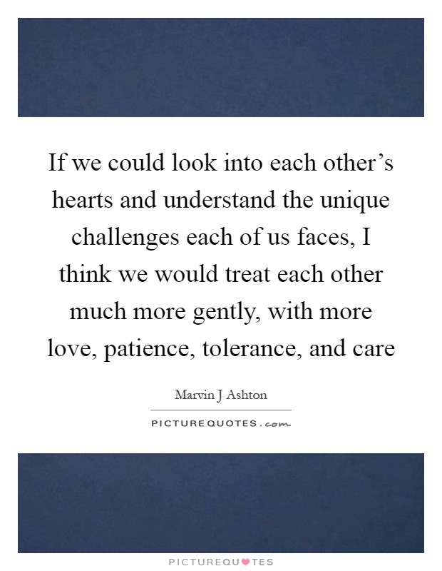 If we could look into each other's hearts and understand the unique challenges each of us faces, I think we would treat each other much more gently, with more love, patience, tolerance, and care Picture Quote #1