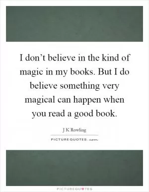 I don’t believe in the kind of magic in my books. But I do believe something very magical can happen when you read a good book Picture Quote #1