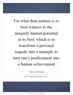 For what then matters is to bear witness to the uniquely human potential at its best, which is to transform a personal tragedy into a triumph, to turn one’s predicament into a human achievement Picture Quote #1