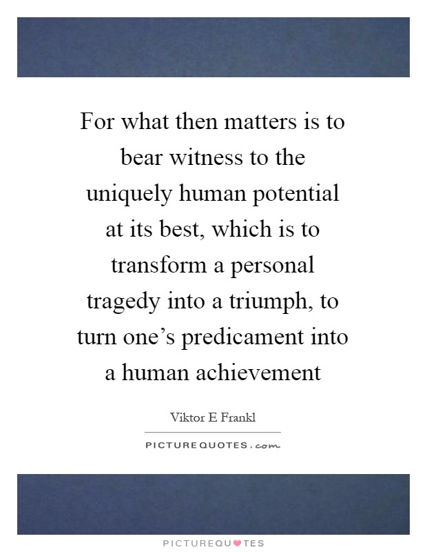 For what then matters is to bear witness to the uniquely human potential at its best, which is to transform a personal tragedy into a triumph, to turn one's predicament into a human achievement Picture Quote #1