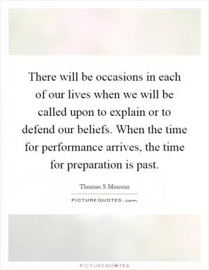 There will be occasions in each of our lives when we will be called upon to explain or to defend our beliefs. When the time for performance arrives, the time for preparation is past Picture Quote #1
