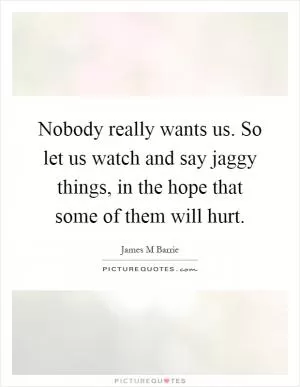 Nobody really wants us. So let us watch and say jaggy things, in the hope that some of them will hurt Picture Quote #1