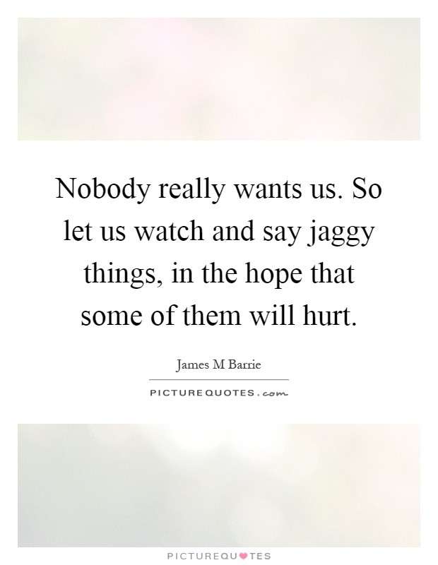 Nobody really wants us. So let us watch and say jaggy things, in the hope that some of them will hurt Picture Quote #1