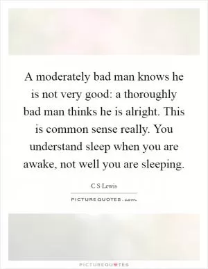 A moderately bad man knows he is not very good: a thoroughly bad man thinks he is alright. This is common sense really. You understand sleep when you are awake, not well you are sleeping Picture Quote #1