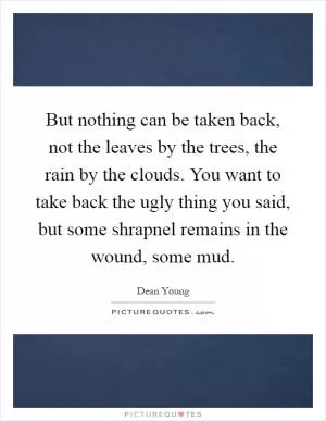 But nothing can be taken back, not the leaves by the trees, the rain by the clouds. You want to take back the ugly thing you said, but some shrapnel remains in the wound, some mud Picture Quote #1
