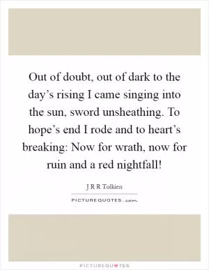 Out of doubt, out of dark to the day’s rising I came singing into the sun, sword unsheathing. To hope’s end I rode and to heart’s breaking: Now for wrath, now for ruin and a red nightfall! Picture Quote #1