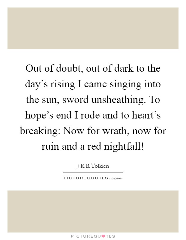 Out of doubt, out of dark to the day's rising I came singing into the sun, sword unsheathing. To hope's end I rode and to heart's breaking: Now for wrath, now for ruin and a red nightfall! Picture Quote #1